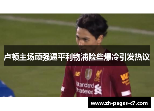 卢顿主场顽强逼平利物浦险些爆冷引发热议 卢顿主场顽强逼平利物浦险些爆冷引发热议